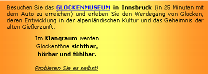 Textfeld: Besuchen Sie das GLOCKENMUSEUM in Innsbruck (in 25 Minuten mit dem Auto zu erreichen) und erleben Sie den Werdegang von Glocken, deren Entwicklung in der alpenländischen Kultur und das Geheimnis der alten Gießerzunft.Im Klangraum werden
Glockentöne sichtbar,
hörbar und fühlbar.Probieren Sie es selbst!