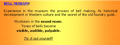 Textfeld: BELL MUSEUM!Experience in the museum the process of bell making, its historical development in Western culture and the secret of the old foundry guild..Mysticism in the sound room.
Tones of bells become
visible, audible, palpable.Try it out yourself!